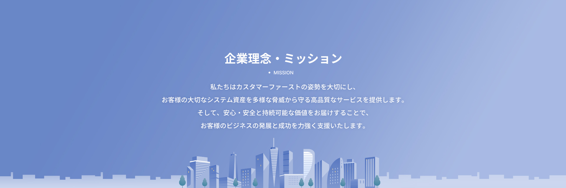 企業理念・ミッション。私たちはカスタマーファーストの姿勢を大切にし、お客様の大切なシステム資産を多様な脅威から守る高品質なサービスを提供します。そして、安心・安全と持続可能な価値をお届けすることで、お客様のビジネスの発展と成功を力強く支援いたします。